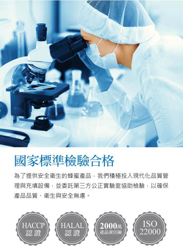 國家標準檢驗合格為了提供安全衛生的蜂蜜產品,我們積極投入現代化品質管理與充填設備,並委託第三方公正實驗室協助檢驗,以確保產品品質衛生與安全無慮。HACCP HALAL2000萬ISO認證認證產品責任22000
