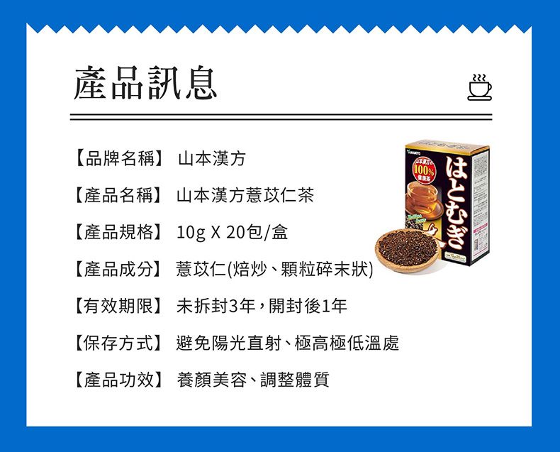 222はとむぎ產品訊息【品牌名稱】 山本漢方【產品名稱】 山本漢方薏苡仁【產品規格】 10g X 20包/盒【產品成分】 薏苡仁(焙炒、顆粒碎末狀)【有效期限】 未拆封3年,開封後1年【保存方式】 避免陽光直射、極高極低溫處【產品功效】 養顏美容、調整體質100%茶