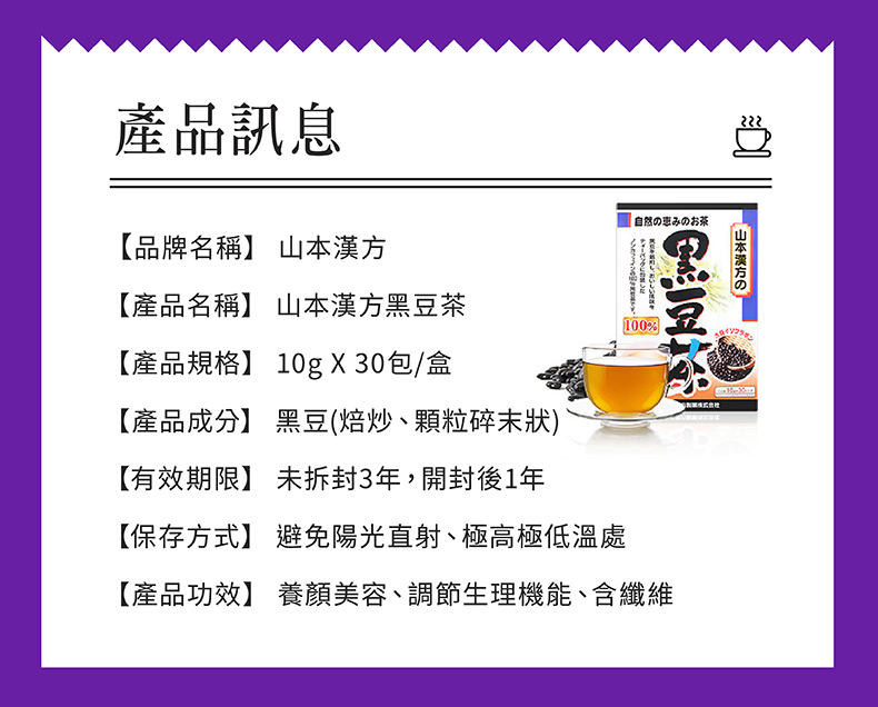 產品訊息【品牌名稱】 山本漢方【產品名稱】 山本漢方茶【產品規格】 10g X30包/盒【產品成分】 黑豆(焙炒、顆粒碎末狀)【有效期限】 未拆封3年,開封後1年【保存方式】 避免陽光直射、極高極低溫處自然の恵みのお茶山本漢方の黑豆100%【產品功效】 養顏美容、調節生理機能、含纖維