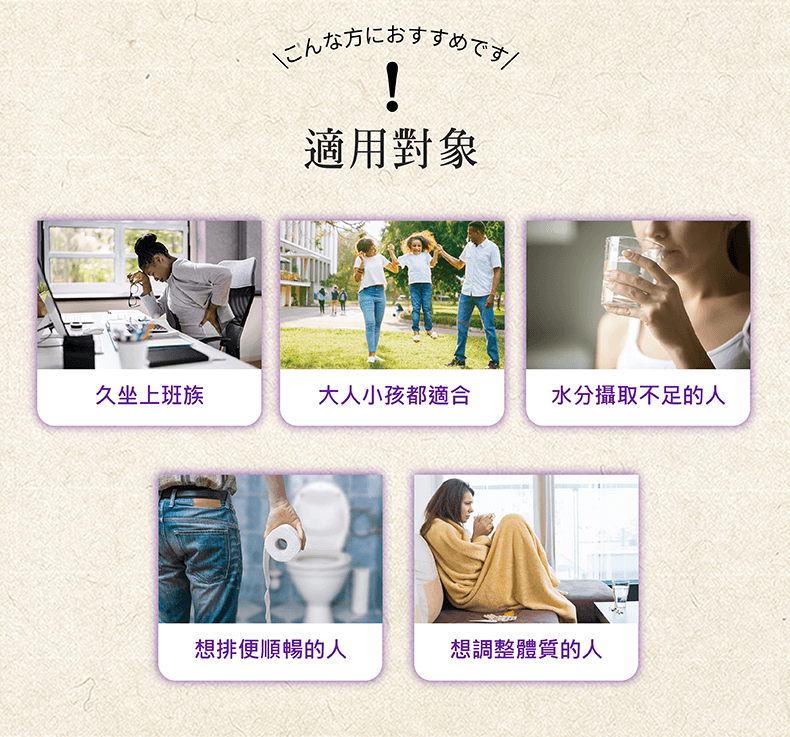 こんな方におすすめです!適用對象久坐上班族大人小孩都適合水分攝取不足的人想排便順暢的人想調整體質的人