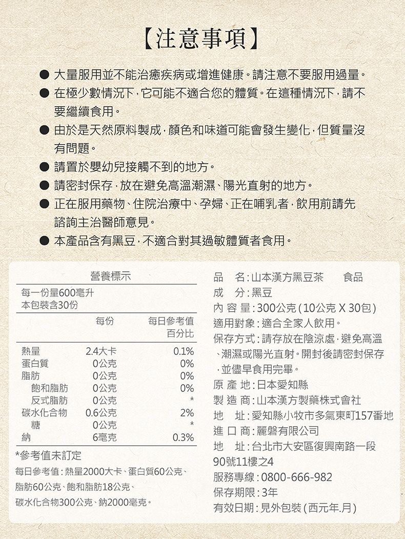 【注意事項】大量服用並不能治癒疾病或增進健康。請注意不要服用過量。在極少數情況下它可能不適合您的體質。在這種情況下請不要繼續食用。由於是天然原料製成顏色和味道可能會發生變化,但質量沒有問題。請置於嬰幼兒接觸不到的地方。請密封保存,放在避免高溫潮濕、陽光直射的地方。正在服用藥物、住院治療中、孕婦、正在哺乳者,飲用前請先諮詢主治醫師意見。●本產品含有黑豆,不適合其過敏體質者食用。營養標示品名:山本漢方黑豆茶 食品成分:黑豆每一份量600毫升本包裝含30份每份每日參考值熱量2.4大卡0.1%蛋白質0公克0%百分比內容量:300公克(10公克X30包)適用對象:適合全家人飲用。保存方式:請存放在陰涼處,避免高溫、潮濕或陽光直射。開封後請密封保存,並儘早食用完畢。脂肪0公克0%飽和脂肪0公克0%原產地:日本愛知縣反式脂肪0公克製造商:山本漢方製藥株式會社碳水化合物0.6公克2% 地址:愛知縣小牧市多氣東町157番地糖0公克進口商:麗磐有限公司納6毫克0.3%地址:台北市大安區復興南路一段*參考值未訂定90號11樓之4每日參考值:熱量2000大卡、蛋白質60公克、服務專線:0800-666-982脂肪60公克、飽和脂肪18公克、碳水化合物300公克、鈉2000毫克。保存期限:3年有效日期:見外包裝(西元年月)