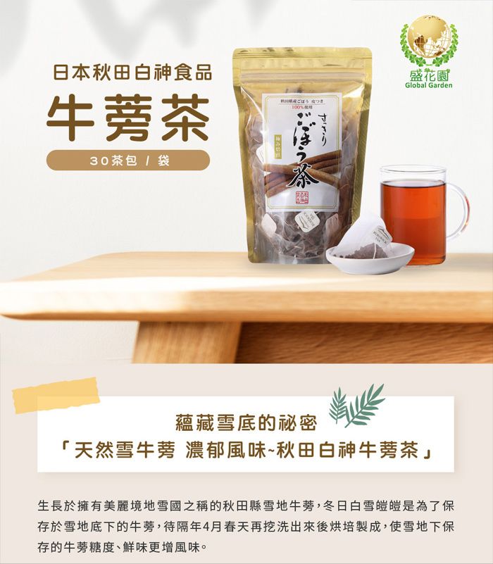 日本秋田白神食品牛蒡茶30茶包/袋盛花園%Global Garden茶蘊藏雪底的秘密「天然雪牛蒡 濃郁風味~秋田白神牛蒡茶」生長於擁有美麗境地雪國之稱的秋田縣雪地牛蒡,冬日白雪皚皚是為了保存於雪地底下的牛蒡,待隔年4月春天再挖洗出來後烘培製成,使雪地下保存的牛蒡糖度、鮮味更增風味。