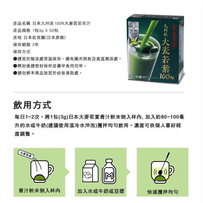 品名稱 日本%大麥青汁產品規格 1包3g X50包產地 日本佐賀縣(日本原裝)保存期限 2年保存方式 請置於陰涼處常溫保存,避免陽光照射及高溫潮濕處。開封後請密封保存並儘早食用完畢。請勿將本商品放置於幼童易取處。九州Green50袋九州產 若葉 100100%飲用方式每日1~2次。將1包(3g)日本大麥若葉青汁粉末倒入杯,加入約80~100毫升的水或牛奶(建議使用冷水沖泡)攪拌飲用。濃度可依個人喜好程度調整。大麥若葉青汁粉末倒入杯加入水或牛奶或豆漿快速攪拌