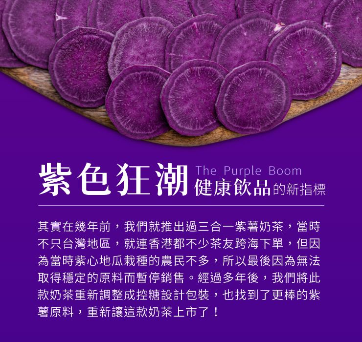 紫色狂潮The Purple Boom健康飲品的新指標其實在幾年前,我們就推出過三合一紫薯奶茶,當時不只台灣地區,就連香港都不少茶友跨海下單,但因為當時紫心地瓜栽種的農民不多,所以最後因為無法取得穩定的原料而暫停銷售。經過多年後,我們將此款奶茶重新調整成控糖設計包裝,也找到了更棒的紫薯原料,重新讓這款奶茶上市了!