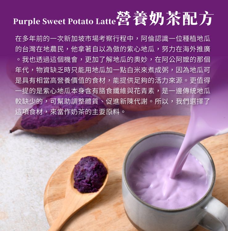 Purple Sweet Potato Latte營養奶茶配方在多年前的一次新加坡市場考察行程中,阿倫認識一位種植地瓜的台灣在地農民,他拿著自以為傲的紫心地瓜,努力在海外推廣我也透過這個機會,更加了解地瓜的奧妙,在阿公的那個年代,物資缺乏時只能用地瓜加一點白米來煮成粥,因為地瓜可是具有相當高營養價值的食材,能提供足夠的活力來源。更值得一提的是紫心地瓜本身含有膳食纖維與花青素,是一邊傳統地瓜較缺少的,可幫助調整體質、促進新陳代謝。所以,我們選擇了這項食材,來當作奶茶的主要原料。
