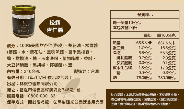 松露營養標示每一份量10公克本包裝含24份松露杏仁杏仁每份 每100公克熱量63.8大卡637.5大卡成分:100%美國甜杏仁(帶皮)、葵花油、松露醬(蘑菇、水、葵花油、黑喇叭菇、夏季黑松露、鹽、橄欖油、糖、玉米澱粉、植物纖維、香料、大豆卵磷脂、黑胡椒、檸檬酸)、鹽蛋白質1.7公克16.6公克脂肪5.6公克55.5公克飽和脂肪0.2公克2.0公克反式脂肪0.0公克0.1公克碳水化合物1.8公克17.9公克內容量:240公克製造地:台灣糖0.0公克0.3公克有效日期:(年月/日)標示於包裝上出品:林銀杏國際有限公司鈉78.0毫克780.0毫克地址:基隆市信義區深澳坑路346之1號服務電話:0800-000133保存方式:開封後冷藏,勿照射陽光並盡速食用完畢貼心提醒:本產品為原果帶皮研磨,不使用乳化劑,杏仁醬會有分層的現象,皆屬正常,可能含堅果類、芝麻、黃豆等成分,對其過敏者應小心食用。