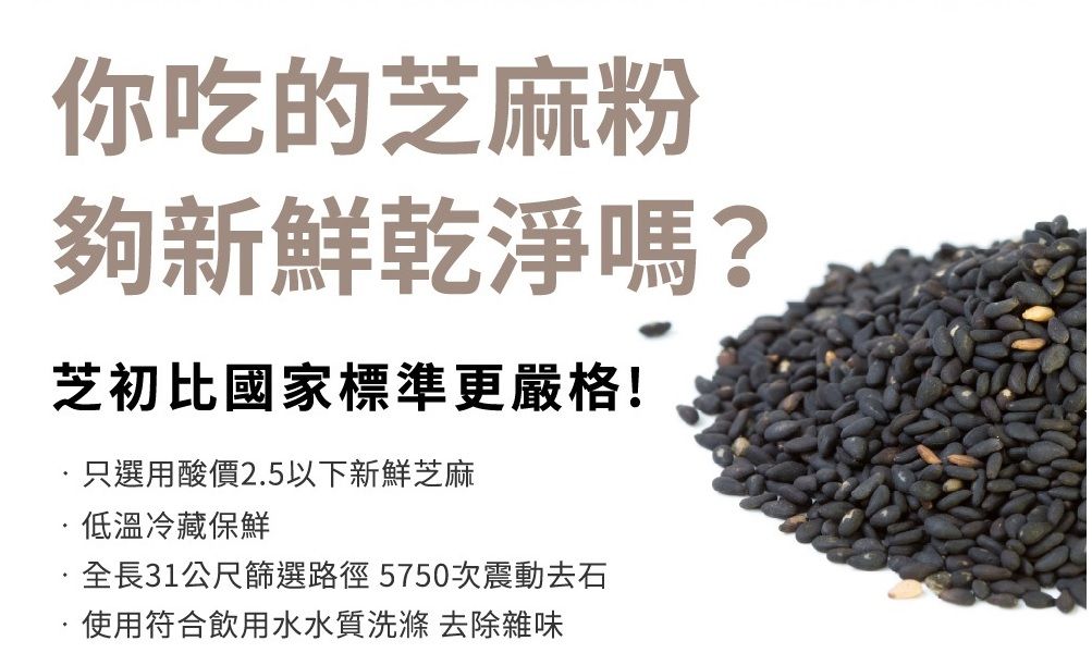 你吃的芝麻粉夠新鮮乾淨嗎?芝初比國家標準更嚴格!只選用酸價2.5以下新鮮芝麻低溫冷藏保鮮全長31公尺篩選路徑5750次震動去石使用符合飲用水水質洗滌 去除雜味