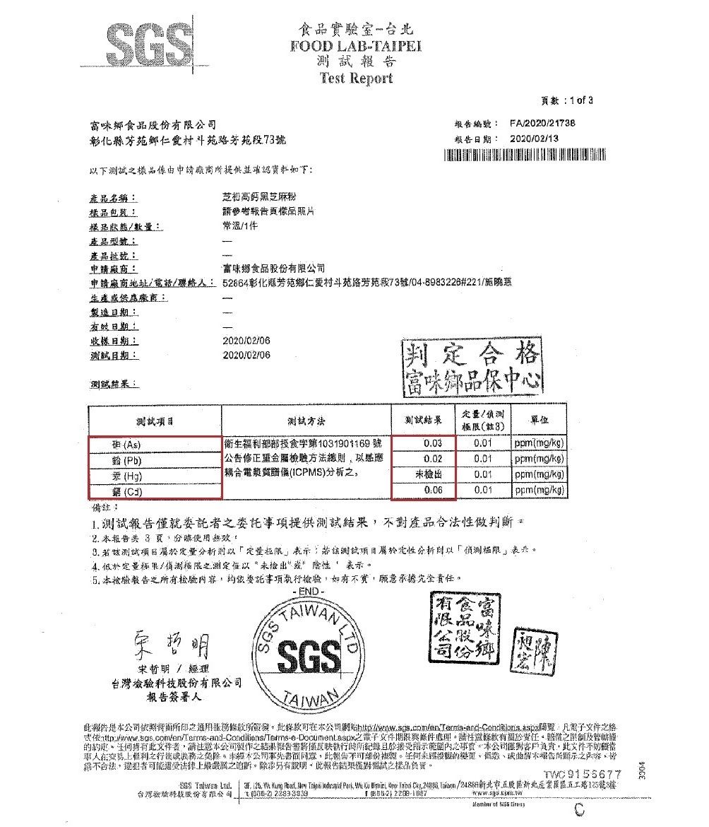 食實驗室台OOD LAB-TAPEITes Report食品股份有司彰化縣鄉村斗苑路段7號下係由申提供並確認產品名稱芝高鈣黑芝麻粉樣品包裝請參考報樣品照片樣品數量常溫產品型號產品申請廠商頁數:   3報告編號:FA/2020/2173報告日期: 2020/02/13味鄉食品股份有申請廠商地址/電話/聯絡: 52864彰化芳苑鄉仁愛村斗苑路芳苑段73號/04-8983226#221/生產供應廠商:製造日期:有效日期:日期:日期:2020/02/062020/02/06測結果:判定格味品測試測試方法測試結果/3As衛生福利部食字第1031901169號003001ppmmg/kgPb(Hg)公告修正金屬方法總感應合電漿質譜儀(IPMS)分析0.020.01ppm(mg/kg)未檢出0.01 ppm(mg/kg) ()0:060.01ppm(mg/kg).備註: 測試報告事項提供測試結果對產品性做判斷2. 報告 8 頁使用無效 測試分析表示:測試項目分析則以表定量限/極限測定以未檢出 表示 報告所有容委託事項執行如有實願意承擔責任 / 經理台灣檢驗技股份有限報告簽署人SGS TASGS品味有食公限份鄉報告照背面所條款所條款本公司:凡電子文件格依:之電子文件與條件請條款有關任之限制及管轄的。文件者請注意本公司製作之結果報告反映執行時所紀錄於接受指示範內之。本公司客戶,此文件人之之,本公司書面同意,此報告複。未經的,不告所顯示之內容,皆不合法,犯者可能法律上之追訴。除非另有證明,此報告結果試之樣品負。F      ,      ,  /股北五路125號3  台灣檢驗科裁t () I () .   C