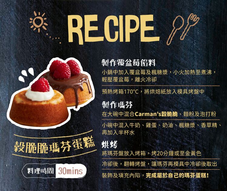 RECIPE 製作覆盆莓餡料小鍋中加入覆盆莓及楓糖漿,小火加熱至煮沸,輕壓覆盆莓,離火冷卻預熱烤箱170℃,將烘焙紙放入模具烤盤中製作瑪芬在大碗中混合Carmans脆脆、麵粉及泡打粉小碗中混入牛奶、雞蛋、奶油、楓糖漿、香草精、再加入半杯水榖脆脆瑪芬蛋糕烘烤將瑪芬盤放入烤箱,烤20分鐘或至金黃色冷卻後,翻轉烤盤,讓瑪芬再模具中冷卻後取出料理時間 裝飾及填充內陷,完成屬於自己的瑪芬蛋糕!