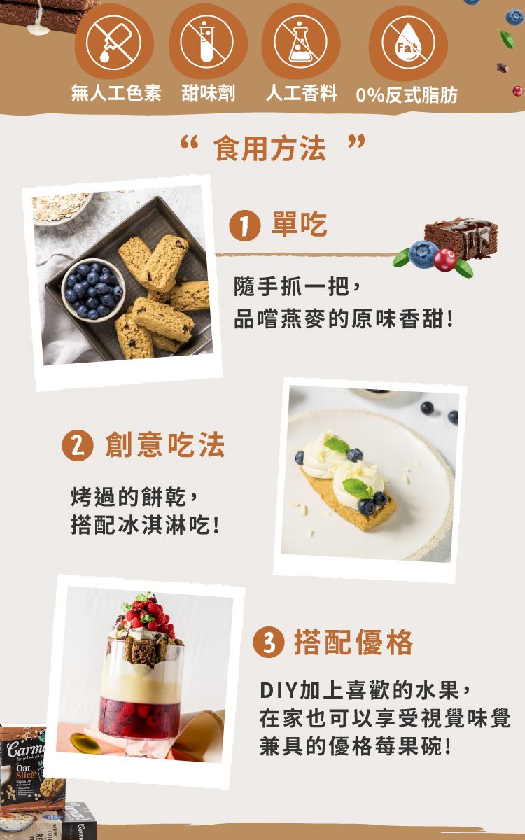 無人工色素 甜味劑 人工香料 0%反式脂肪 食用方法  單吃隨手抓一把, 創意吃法烤過的餅乾,搭配冰淇淋吃!品嚐燕麥的原味香甜!CarmOatSlice 搭配優格DIY加上喜歡的水果,在家也可以享受視覺味覺兼具的優格莓果碗!