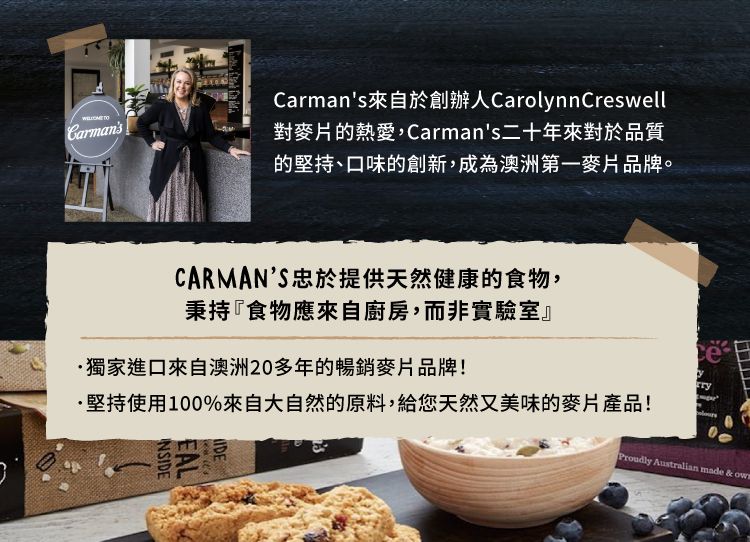 CarmansCarmans來自於創辦人CarolnnCreswell對麥片的熱愛,Carmans二十年來對於品質的堅持、口味的創新,成為澳洲第一麥片品牌。CARMANS忠於提供天然健康的食物,秉持『食物應來自廚房,而非實驗室』獨家進口來自澳洲20多年的暢銷麥片品牌!·堅持使用100%來自大自然的原料,給您天然又美味的麥片產品!INSIDEEALIDEyProudly Australian made &