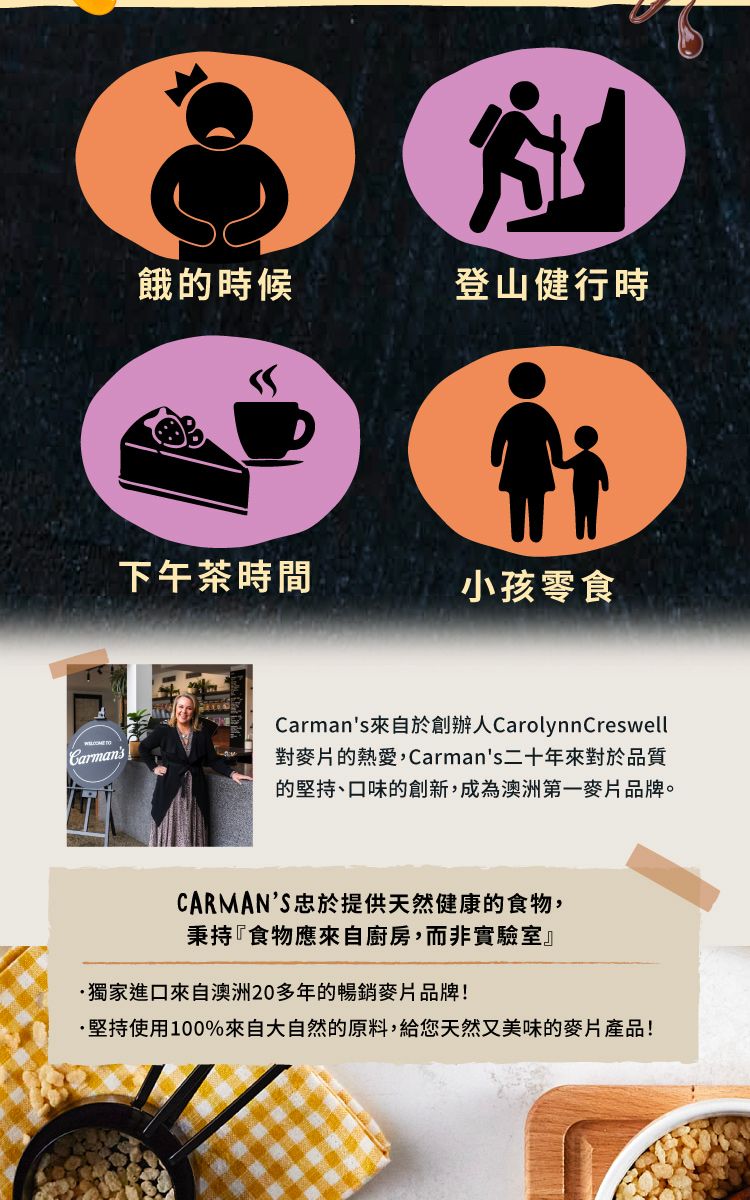 Carmans餓的時候登山健行時下午茶時間小孩零食Carmans來自於創辦人CarolynnCreswell對麥片的熱愛,Carmans二十年來對於品質的堅持、口味的創新,成為澳洲第一麥片品牌。CARMANS忠於提供天然健康的食物,秉持『食物應來自廚房,而非實驗室』獨家進口來自澳洲20多年的暢銷麥片品牌!·堅持使用100%來自大自然的原料,給您天然又美味的麥片產品!