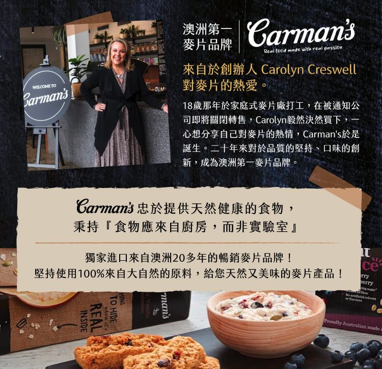 WELCOME TO澳洲 Crmans麥片品牌Real  made with real passion來自於創辦人 Carolyn Creswell對麥片的熱愛。18歲那年於家庭式麥片廠打工,在被通知公司即將關閉轉售,Carolyn毅然決然買下,一心想分享自己對麥片的熱情,Carmans於是誕生。二十年來對於品質的堅持、口味的創新,成為澳洲第一麥片品牌。Carmans 忠於提供天然健康的食物,秉持『食物應來自廚房,而非實驗室』獨家進口來自澳洲2多年的暢銷麥片品牌!堅持使用100%來自大自然的原料,給您天然又美味的麥片產品!REALINSIDETO HIDE itsmanscerry  0 Australian made a