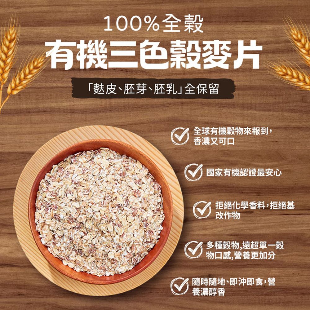 100%全穀有機三色穀麥片「麩皮胚芽、胚乳全保留全球有機穀物來報到 香濃又 國家有機認證最安心拒絕化學香料,拒絕基改作物 多種穀物,物口感,營養更加分隨時隨地、即沖即食,營養濃醇香