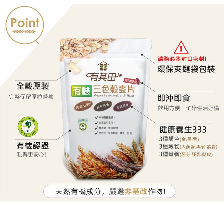 PointPOPER請務必將封口密封!環保夾鏈袋包裝壓製有其 即沖即食完整保留原粒營養有機三色麥片 Instant Multi Grain Flakes大燕麥養身即沖即食珍貴有機驗證通過 全可食用 無農藥、無添加物。TOCOrganic√ 全穀片包含胚芽胚乳。有機認證吃得更安心!飲用方便,忙碌生活必備健康養生3333種顏色金.黑.紫)3種穀物(大燕麥.黑麥.紫麥)3種營養(胚芽,胚乳.麩皮)天然有機成分,嚴選非基改作物!