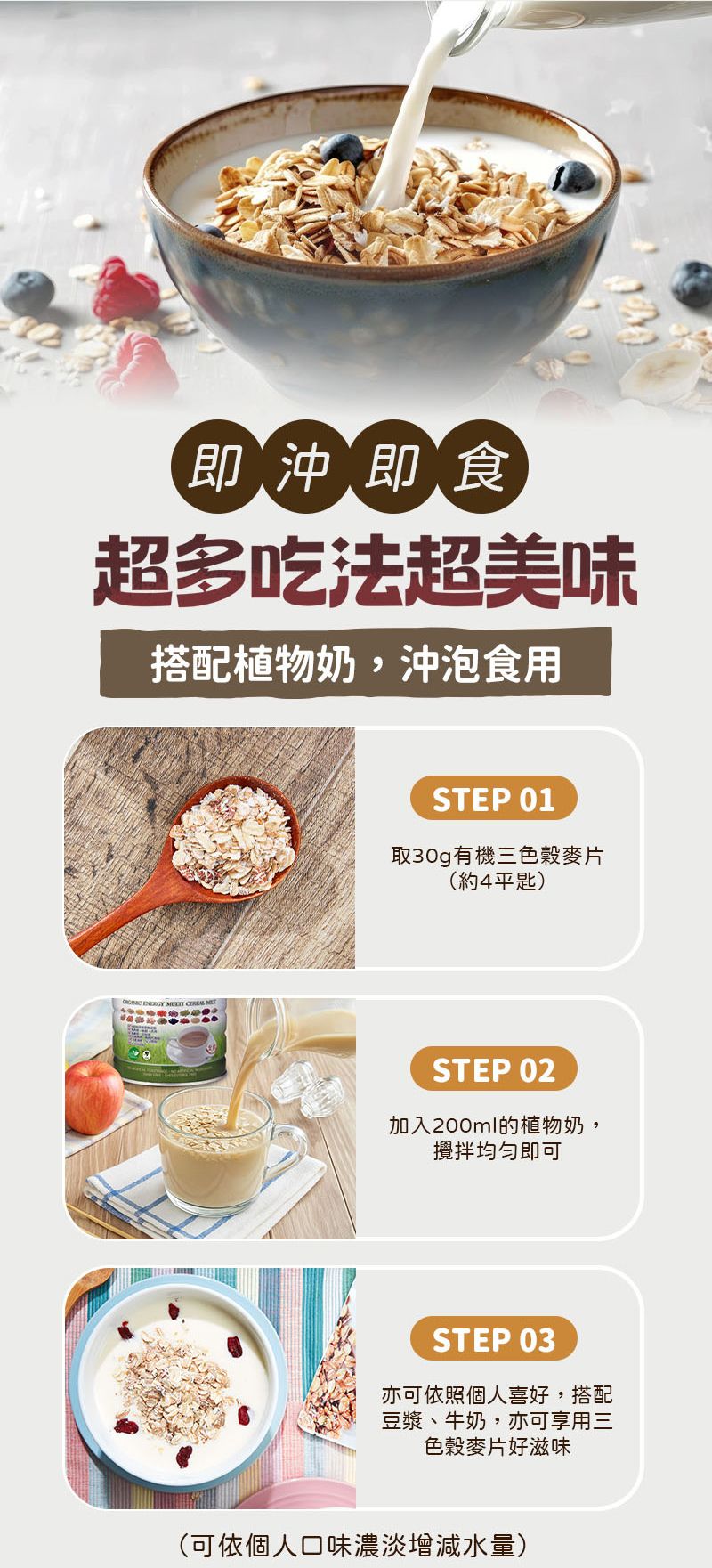 即沖即食超多吃法超美味搭配植物奶,沖泡食用    STEP 01取30g有機三色穀麥片(約4平匙)STEP 02加入200ml的植物奶,攪拌均勻即可STEP 03亦可依照個人喜好,搭配豆漿、牛奶,亦可享用三色穀麥片好滋味(可依個人口味濃淡增減水量)