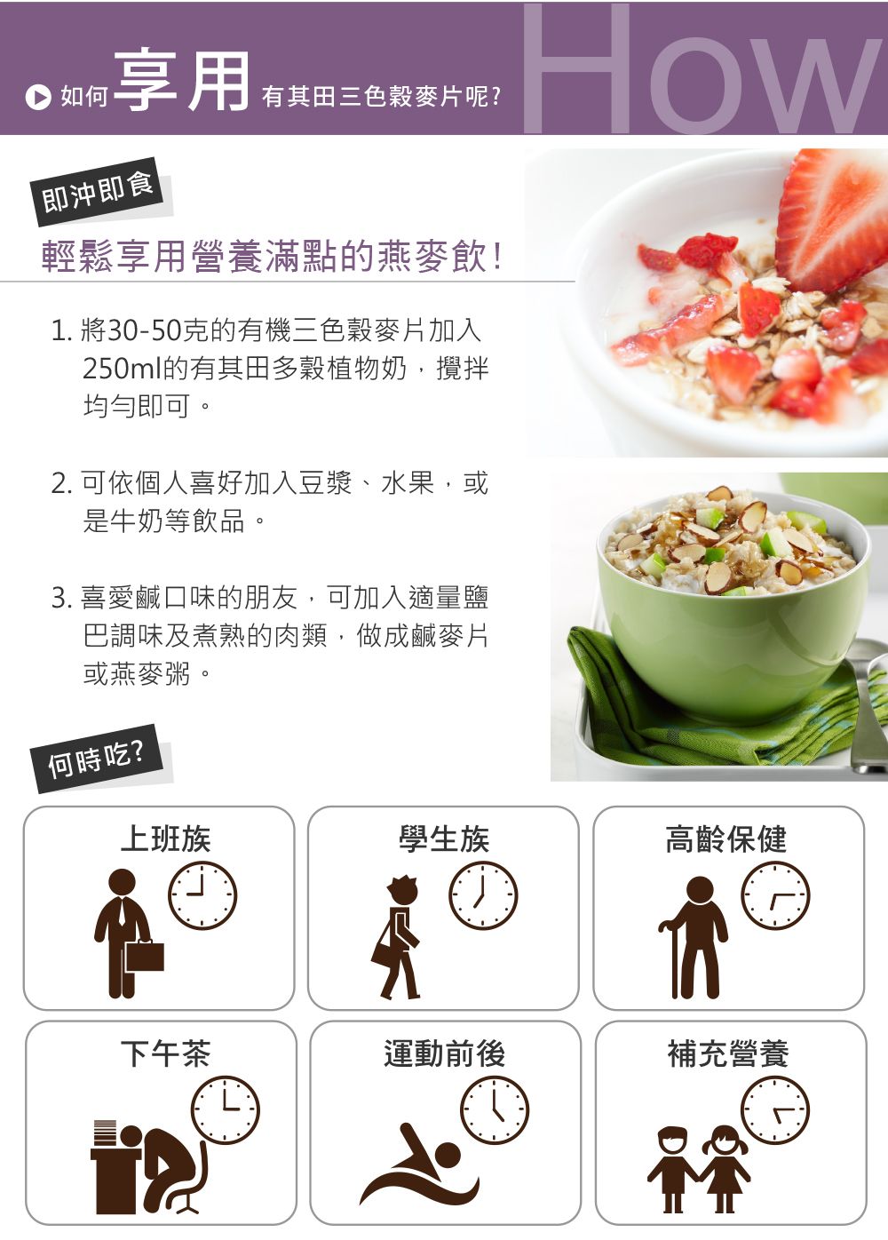 如何享用有其田三色穀麥片呢?How即沖即食|輕鬆享用營養滿點的燕麥飲!1. 將30-50克的有機三色穀麥片加入250ml的有其田多穀植物奶,攪拌均勻即可。2. 可依個人喜好加入豆漿、水果,或是牛奶等飲品。 喜愛鹹口味的朋友,可加入適量鹽巴調味及煮熟的肉類,做成鹹麥片或燕麥粥。何時吃?上班族學生族高齡保健下午茶運動前後補充營養