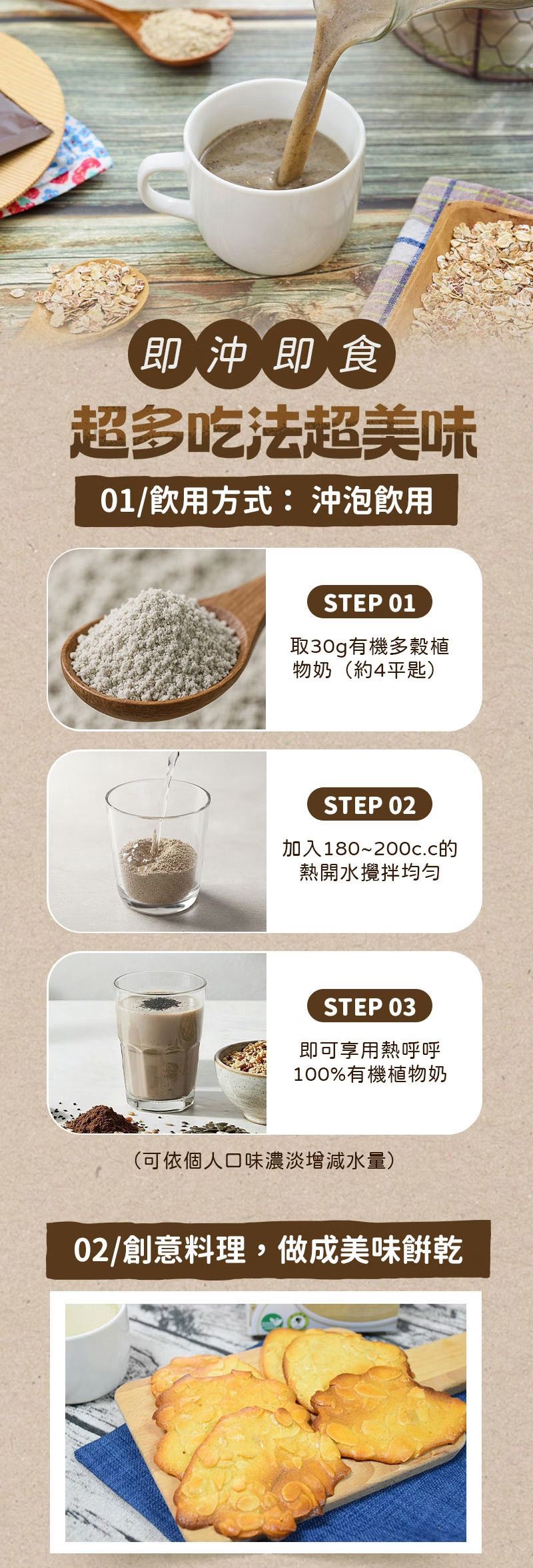 即沖即食超多吃法超美味01/飲用方式:沖泡飲用STEP 01取30g有機多穀植物奶(約4平匙)STEP 02加入180~200c.c的熱開水攪拌STEP 03即可享用熱呼呼100%有機植物奶(可依個人口味濃淡增減水量)02/創意料理,做成美味餅乾