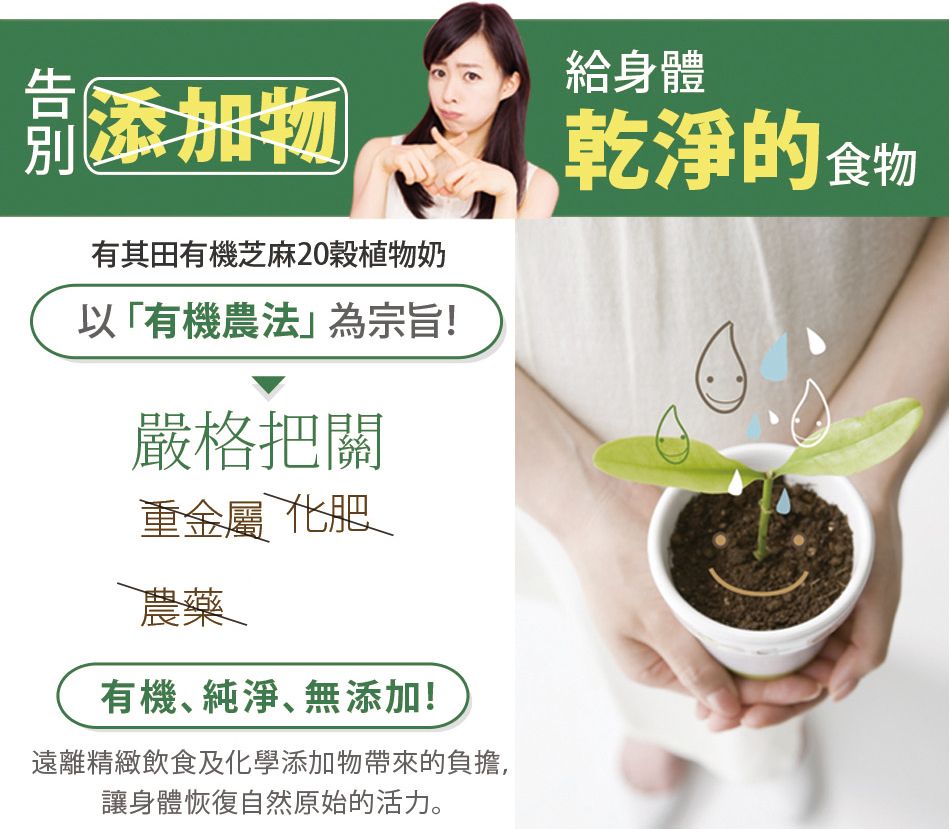 添加物有其田有機芝麻20植物奶以「有機農法」為宗旨!嚴格把關給身體乾淨的食物重金屬 化肥農藥有機純淨、無添加!遠離精緻飲食及化學添加物帶來的負擔,讓身體恢復自然原始的活力。