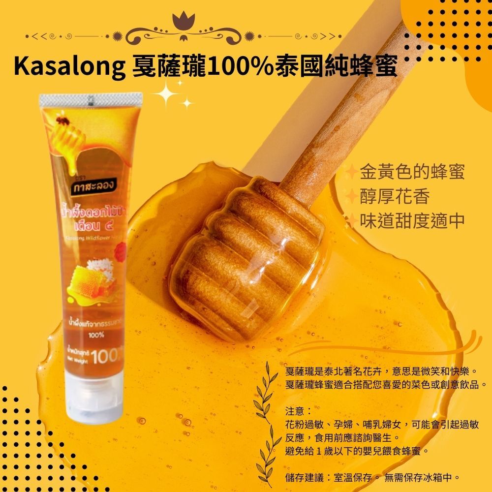 Kasalong 薩瓏100%泰國純蜂蜜กาสะลองดอกไม้ป่าเดือน   金黃色的蜂蜜醇厚花香味道甜度適中น้ำผึ้งแท้จาก100%100戛薩瓏是泰北著名花卉,意思是微笑和快樂。戛薩瓏蜂蜜適合搭配您喜愛的菜色或創意飲品。注意:花粉過敏、孕婦、哺乳婦女,可能會引起過敏反應,食用前應諮詢醫生。避免給1歲以下的嬰兒餵食蜂蜜。儲存建議:室溫保存。無需保存冰箱中。