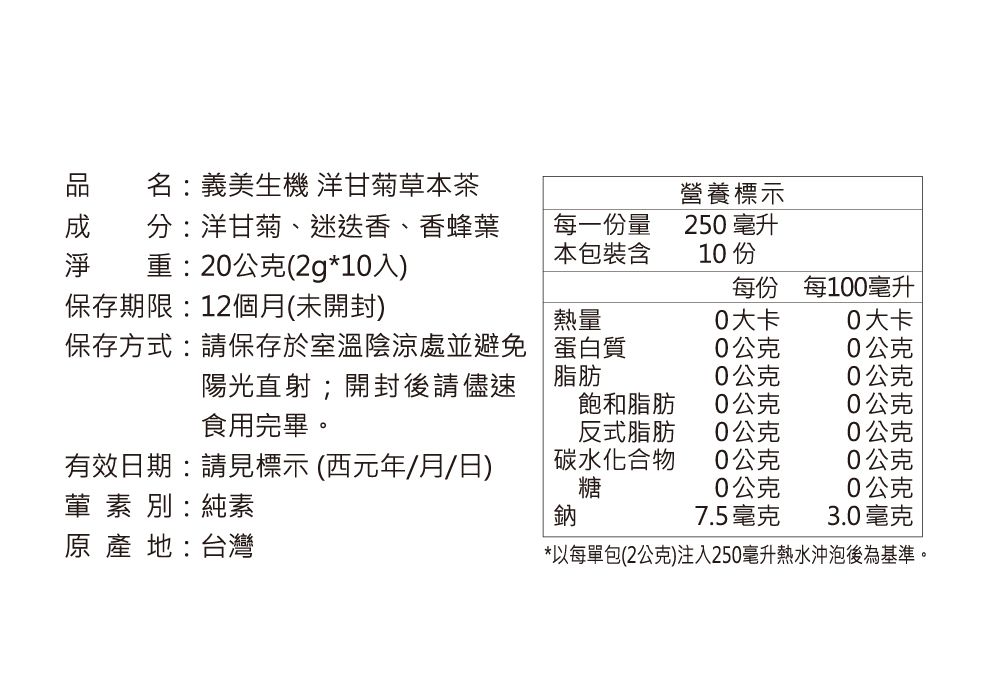 名:義美生機 洋甘菊草本茶 分:洋甘菊、迷迭香、香蜂葉淨 重:2公克(2g*10入)保存期限:12個月(未開封)每一份量本包裝含營養標示250 毫升10 每份每100毫升熱量0大卡0大卡保存方式:請保存於室溫陰涼處並避免陽光直射;開封後請儘速食用完畢。蛋白質0公克0公克脂肪0公克0公克飽和脂肪0公克0公克反式脂肪0公克0公克有效日期:請見標示(西元年/月/日)葷素別:純素原 產 地:台灣碳水化合物0公克0公克糖0公克0公克鈉7.5毫克3.0毫克*以每單包(2公克)注入250毫升熱水沖泡後為基準。