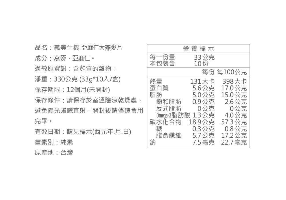 品名:義美生機 亞麻仁大燕麥片成分:燕麥、亞麻仁。每一份量本包裝含營養標示33公克10份過敏原資訊:含麩質的穀物。淨重:330公克(33g*10入/盒)保存期限:12個月(未開封)每份 每100公克熱量蛋白質131大卡398大卡56公克170公克脂肪5.0公克15.0公克保存條件:請保存於室溫陰涼乾燥處,避免陽光曝曬直射,開封後請儘速食用完畢。飽和脂肪0.9公克2.6公克反式脂肪0公克0公克Omega-3脂肪1.3公克酸4.0公克有效日期:請見標示(西元年.月.日)葷素別:純素碳水化合物糖18.9公克57.3公克0.3公克0.8公克膳食纖維5.7公克17.2公克鈉7.5毫克22.7毫克原產地:台灣