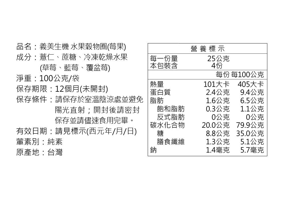 品名:義美生機 水果穀物圈(莓果)成分:薏仁、蔗糖、冷凍乾燥水果(草莓、藍莓、覆盆莓)每一份量營養標示25公克 本包裝含4份每份 每100公克淨重:100公克/袋熱量101大卡405大卡保存期限:12個月(未開封) 蛋白質2.4公克9.4公克保存條件:請保存於室溫陰涼處並避免陽光直射;開封後請密封脂肪1.6公克6.5公克飽和脂肪0.3公克1.1公克反式脂肪0公克0公克保存並請儘速食用完畢。有效日期:請見標示(西元年/月/日)葷素別:純素原產地:台灣碳水化合物20.0公克79.9公克糖8.8公克35.0公克膳食纖維1.3公克5.1公克鈉1.4毫克5.7毫克