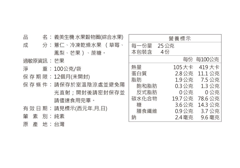 名: 義美生機 水果穀物圈(綜合水果營養標示分:薏仁、冷凍乾燥水果(草莓、鳳梨、芒果)、蔗糖。每一量25 公克本包裝含4 份過敏原資訊:芒果每份每100公克淨重:100公克/袋熱量105大卡419大卡蛋白質28公克11.1公克保存期限:12個月(未開封)脂肪1.9公克7.5公克保存條件:請保存於室溫陰涼處並避免陽飽和脂肪0.3公克1.3公克光直射開封後請密封保存並請儘速食用完畢。反式脂肪0公克0公克碳水化合物19.7公克78.6公克糖3.6公克14.3 公克有效日期:請見標示(西元年.月.日)膳食纖維0.9公克3.7公克葷素別:純素鈉2.4毫克9.6毫克原產地:台灣