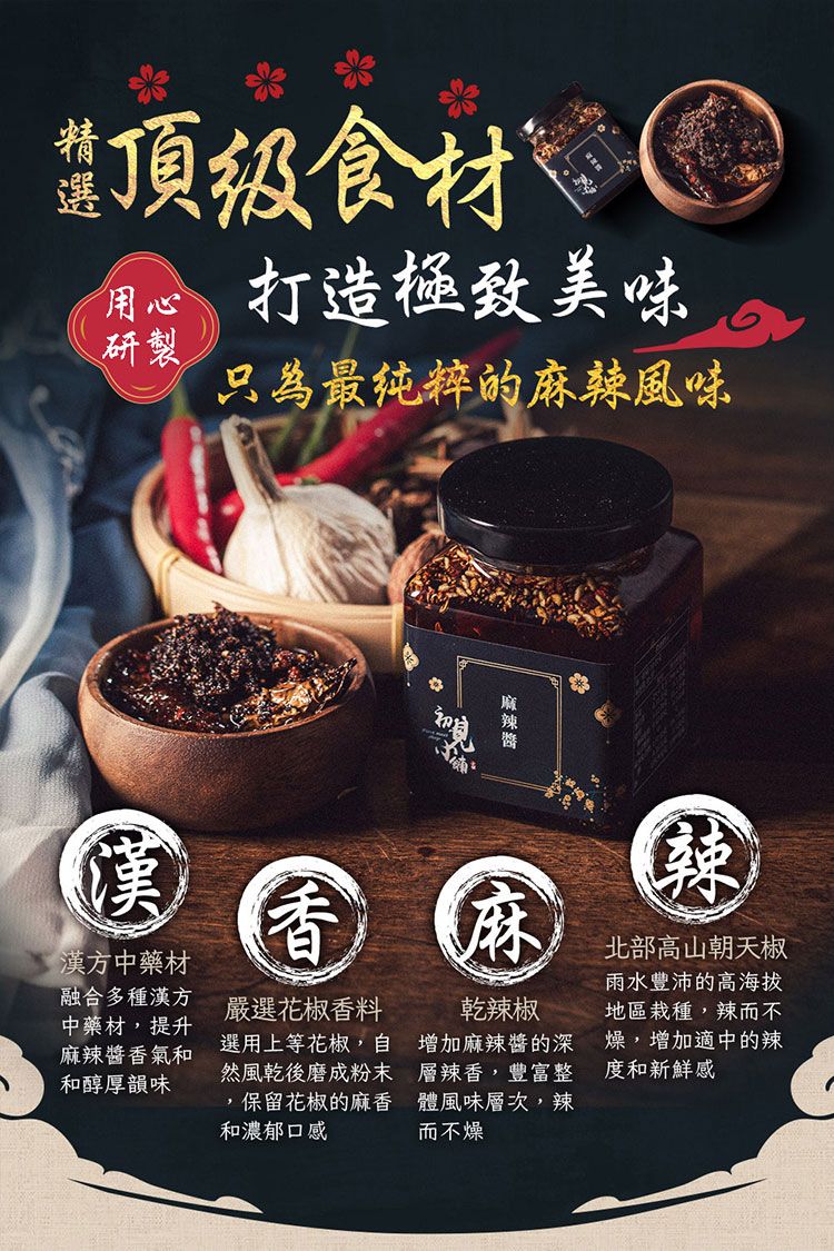 食材 打造美味研製只為最纯粹的風味麻辣漢漢方中藥材融合多種漢方中藥材,提升麻辣醬香氣和和醇厚韻味香嚴選花椒香料選用上等花椒,然風乾後磨成粉末,保留花椒的麻香和濃郁口感麻乾辣椒麻辣醬的深層辣香,豐富整體風味層次,辣而不燥北部高山朝天椒雨水豐沛的高海拔地區栽種,辣而不燥,增加適中的辣度和新鮮感