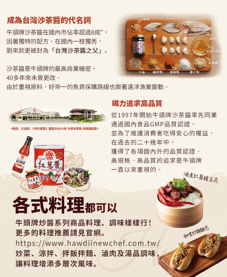 成為台灣沙茶醬的代名詞牛頭牌沙茶醬在國內市佔率超過8成*因著獨特的配方,在國內一枝獨秀,來欽更被封為「台灣沙茶醬之父」沙茶醬是牛頭牌的最高商業機密,40多年來未曾更改。赤尾青芝麻 咖哩粉辣椒粉椰子粉由於重視原料,好帝一的魚貨採購路線也跟著遠洋漁業變動。竭力追求高品質從1997年開始牛頭牌沙茶醬率先同業通過國內食品GMP品質認證,摘自:,》獨霸全台50年 牛頭沙茶醬 深耕護案並為了維護消費者吃得安心的權益,在過去的二十幾年中,獲得了各項國內外的品質認證,甜辣醬红葱酱高規格、高品質的追求是牛頭牌一直以來重視的。SHALLOT 滷煮紅蔥豬五花各式料理都可以牛頭牌炒醬系列商品料理、調味樣樣行!更多的料理推薦請見官網。https://www.hawdiinewchef.com.tw/炒菜、涼拌、拌飯拌麵、滷肉及湯品調味,讓料理增添多層次風味。咖咖哩炒麵麵包