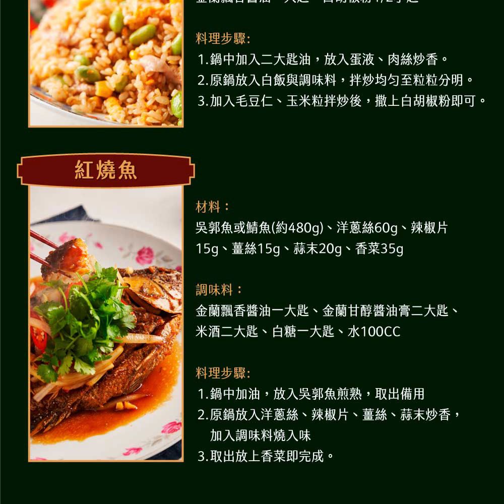 料理步驟:1.鍋中加入二大匙油,放入蛋液、肉絲炒香。2.原鍋放入白飯與調味料,拌炒均匀至粒粒分明。3.加入毛豆仁、玉米粒拌炒後,撒上白胡椒粉即可。紅燒魚材料:吳郭魚或鯖魚(約480g)、洋蔥絲60g、辣椒片15g、薑絲15g、蒜末20g、香菜35g調味料:金蘭飄香醬油一大匙、金蘭甘醇醬油膏二大匙、米 酒 二大匙、白糖一大匙、水100CC料理步驟:1.鍋中加油,放入吳郭魚煎熟,取出備用2.原鍋放入洋蔥絲、辣椒片、薑絲、蒜末炒香,加入調味料燒入味3.取出放上香菜即完成。