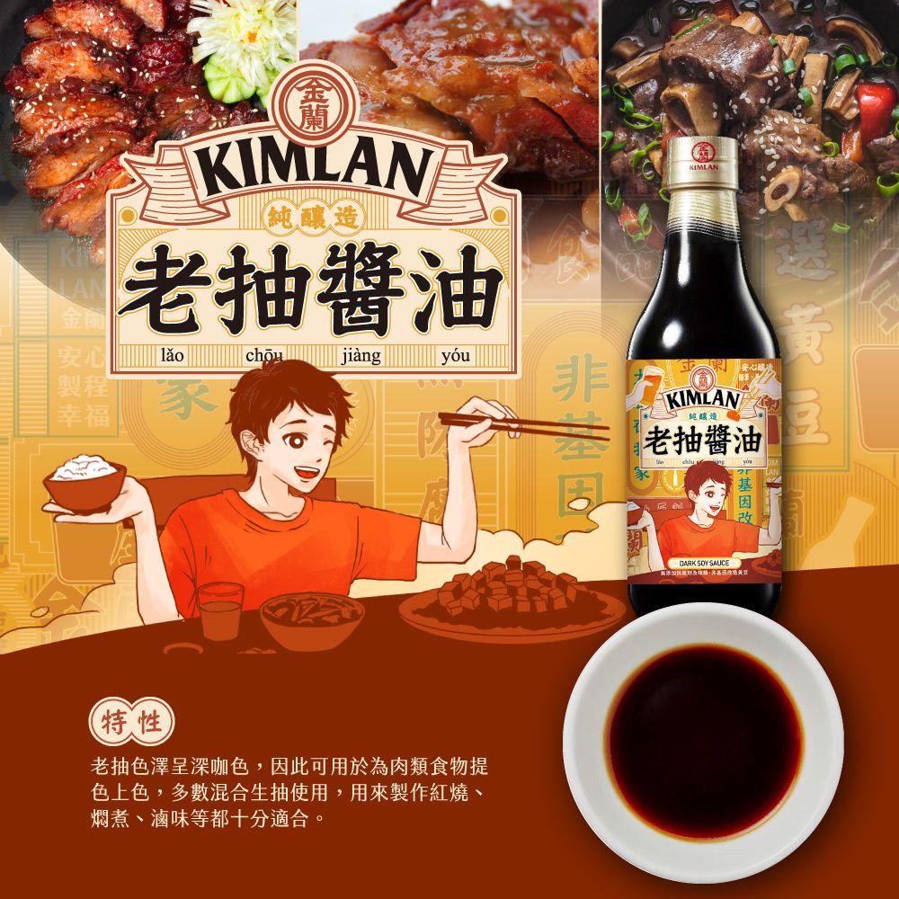 KIMLAN(釀造老抽醬LAN金安心chōu jiàngyóu製程幸福KIMLANKIMLAN純釀造老抽醬油油 DARK SY SAUCE特性老抽色澤呈深咖色,因此可用於為肉類食物提色上色,多數混合生抽使用,用來製作紅燒、燜煮、滷味等都十分適合。O