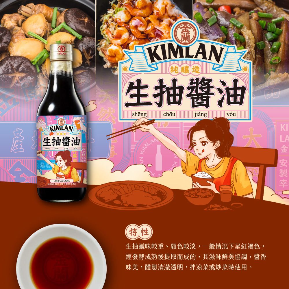 MLANKIMLAN生抽醬油LIGHT SOY SAUECKIMLAN純釀造生抽醬油jiàngKIMLAN特性生抽鹹味較重、顏色較淡,一般情況下呈紅褐色,經發酵成熟後提取而成的,其滋味鮮美協調,醬香味美,體態清澈透明,拌涼菜或炒菜時使用。KILA金安製幸