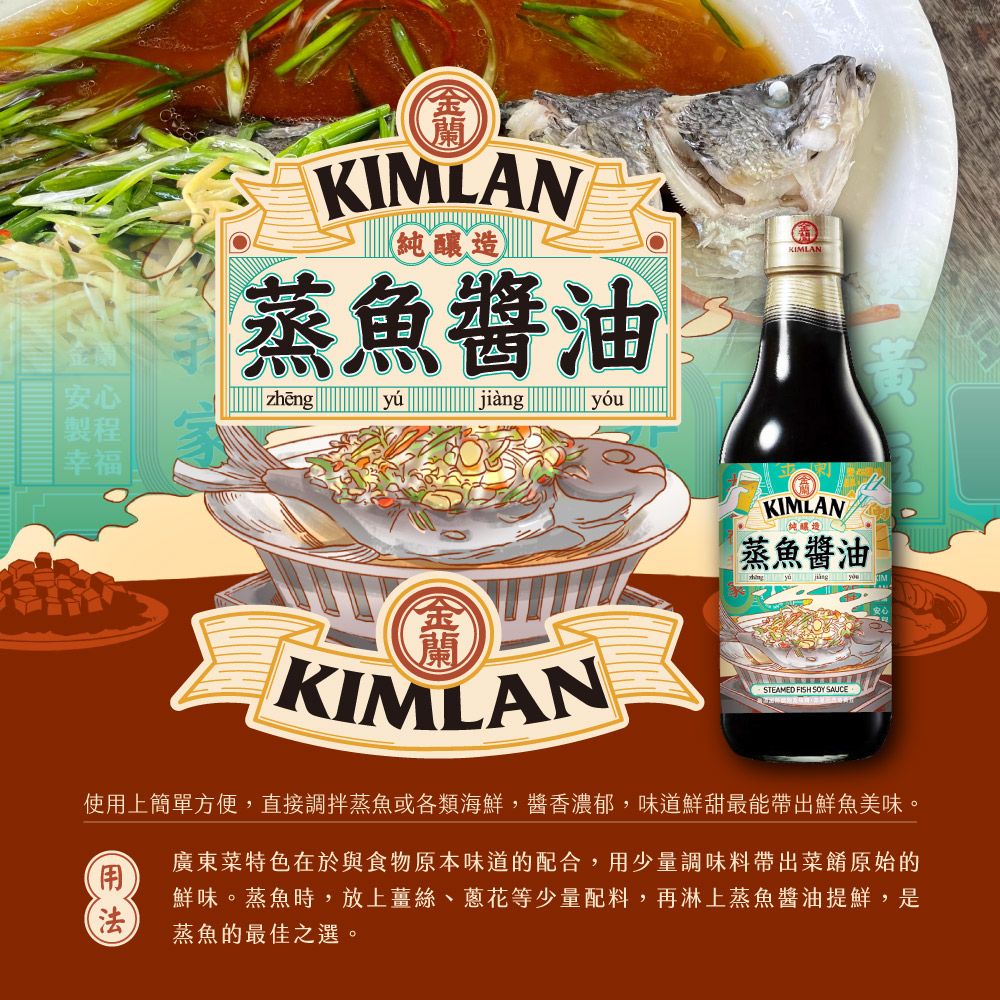 KIMLAN純釀造蒸魚醬油KIMLAN安心製程幸福zhengyújiàngyóuKIMLANKIMLAN純釀造蒸魚醬油  STEAMED FISH  SAUCE使用上簡單方便,直接調蒸魚或各類海鮮,醬香濃郁,味道鮮甜最能帶出鮮魚美味。廣東菜特色在於與食物原本味道的配合,用少量調味料帶出菜餚原始的鮮味。蒸魚時,放上薑絲、蔥花等少量配料,再淋上蒸魚醬油提鮮,是蒸魚的最佳之選。