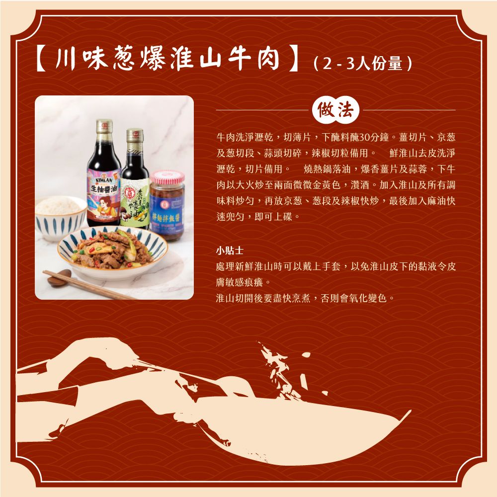 【川味淮山牛肉】(2-3人份量)KIMLAN生抽油拌飯醬做法牛肉洗淨瀝乾,切薄片,下醃料醃30分鐘。薑切片、京葱及葱切段、蒜頭切碎,辣椒切粒備用。 鮮淮山去皮洗淨瀝乾,切片備用。 燒熱鍋落油,爆香薑片及蒜蓉,下牛肉以大火炒至兩面微微金黃色,酒。加入淮山及所有調味料炒,再放京葱、葱段及辣椒快炒,最後加入麻油快勻,即可上碟。小貼士處理新鮮淮山時可以戴上手套,以免淮山皮下的黏液令皮膚敏感痕癢。淮山切開後要盡快烹煮,否則會氧化變色。