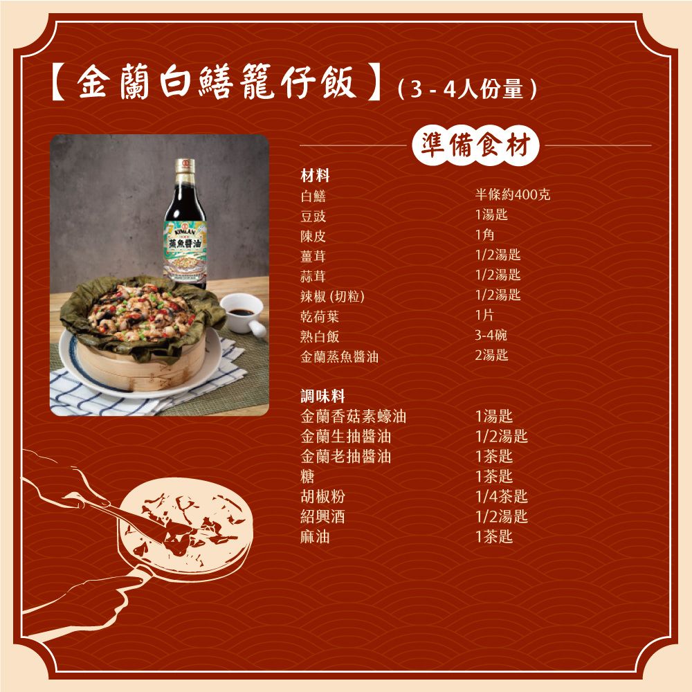 金蘭白鱔籠仔飯】(3-4人份量)準備食材半條約400克湯匙材料白鱔豆豉陳皮1蒸魚醬油薑茸1/2湯匙蒜茸1/2湯匙辣椒(切粒)1/2湯匙乾荷葉1片熟白飯3-4碗金蘭蒸魚醬油2湯匙調味料金蘭香菇素蠔油1湯匙金蘭生抽醬油1/2湯匙金蘭老抽醬油1茶匙糖胡椒粉紹 興  酒 麻油1茶匙1/4茶匙1/2湯匙1茶匙
