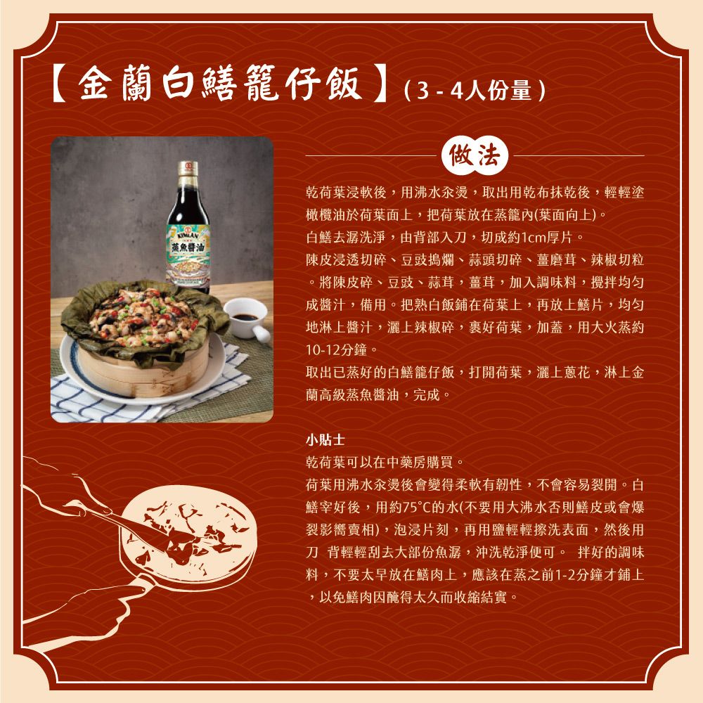 金蘭白鱔籠仔飯】(3-4人份量)蒸魚醬油做法乾荷葉浸軟後,用沸水汆燙,取出用乾布抹乾後,輕輕塗橄欖油於荷葉面上,把荷葉放在蒸籠內(葉面向上)。白鱔去潺洗淨,由背部入刀,切成約1cm厚片。陳皮浸透切碎、豆豉搗爛、蒜頭切碎、薑磨茸、辣椒切粒。將陳皮碎、豆豉、蒜茸,薑茸,加入調味料,攪拌均勻成醬汁,備用。把熟白飯鋪在荷葉上,再放上鱔片,均匀地淋上醬汁,灑上辣椒碎,裹好荷葉,加蓋,用大火蒸約10-12分鐘。取出已蒸好的白鱔籠仔飯,打開荷葉,灑上蔥花,淋上金蘭高級蒸魚醬油,完成。小貼士乾荷葉可以在中藥房購買。荷葉用沸水汆燙後會變得柔軟有韌性,不會容易裂開。白鱔宰好後,用約75的水(不要用大沸水否則鱔皮或會爆裂影賣相),泡浸片刻,再用鹽輕輕擦洗表面,然後用刀 背輕輕刮去大部份魚潺,沖洗乾淨便可。 拌好的調味料,不要太早放在鱔肉上,應該在蒸之前1-2分鐘才鋪上,以免鱔肉醃得太久而收縮結實。