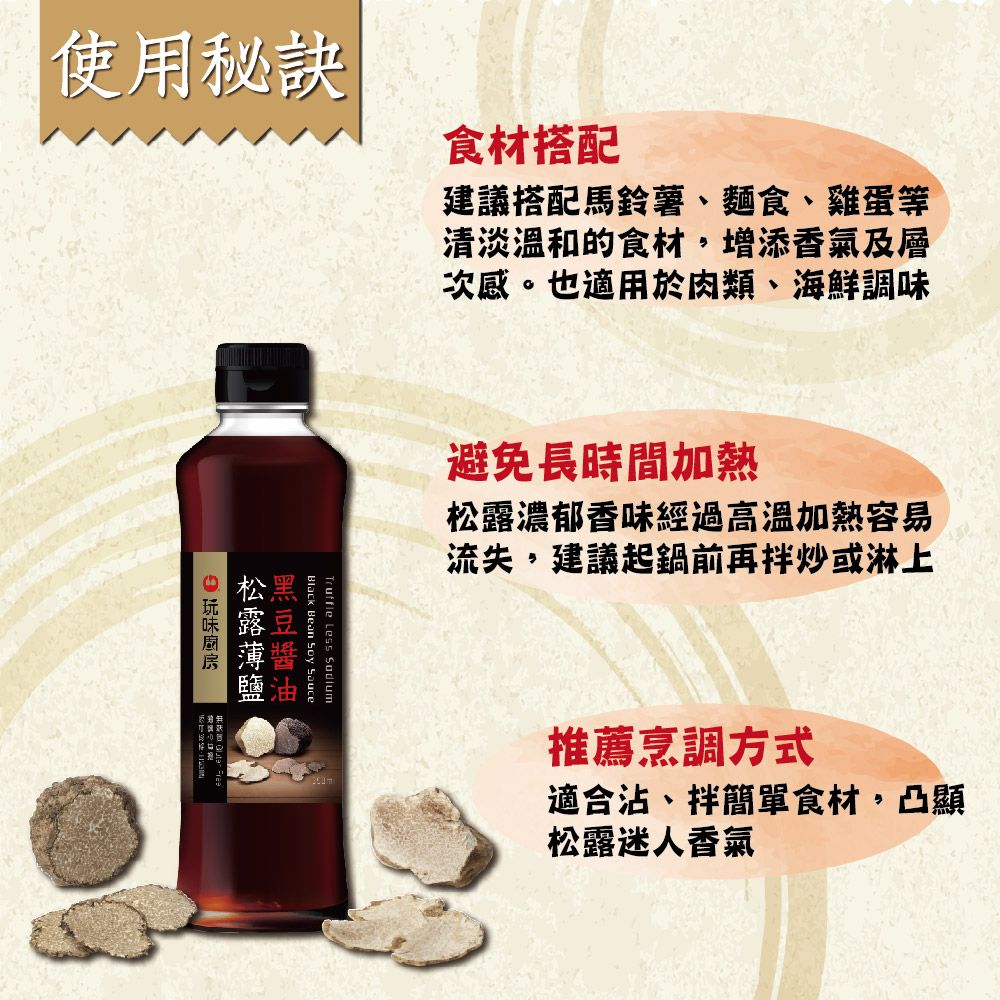 使用秘訣食材搭配建議搭配馬鈴薯、麵食、雞蛋等清淡的食材,增添香氣及層次感。也適用於肉類、海鮮調味避免長時間加熱濃郁香味經過高溫加熱容易流失,建議起鍋前再拌炒或淋上Black Bean Soy SauceTruffle Less  松露推薦烹調方式適合沾、拌簡單食材,凸顯松露迷人香氣