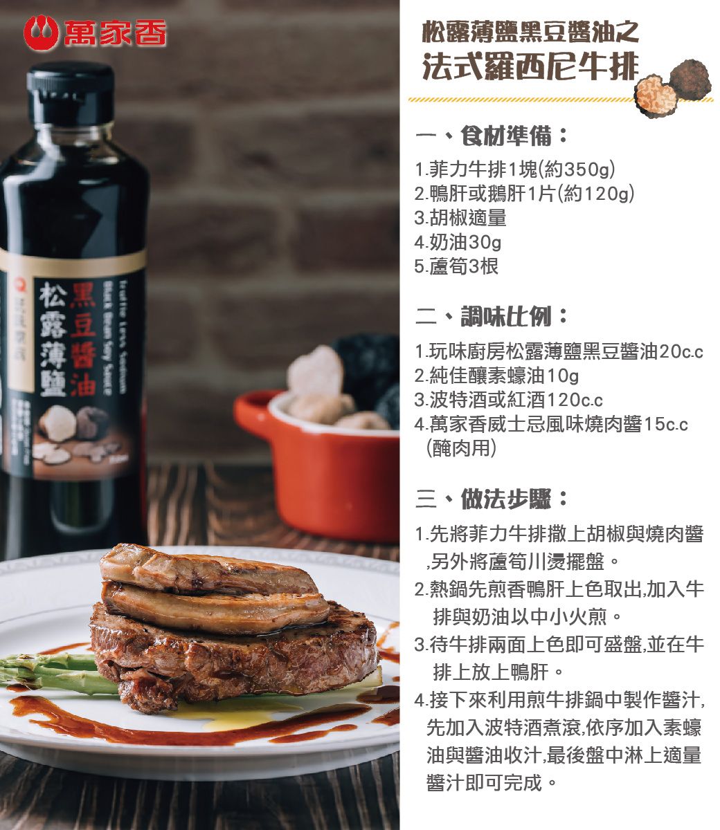 萬家香     黑豆醬油之法式羅西尼牛排食材準備:.菲力牛排1塊(約350g)2.鴨肝或鵝肝1片(約120g)3.胡椒適量4.奶油30g5.蘆筍3根二、調味比例:1.玩味廚房松露薄鹽黑豆醬油20c.c2.純佳釀素蠔油 10g3.波特酒或紅酒120c.c4.萬家香威士忌風味燒肉醬15c.c(醃肉用)三、做法步驟:1.先將菲力牛排撒上胡椒與燒肉醬,另外將蘆筍川燙擺盤。2.熱鍋先煎香鴨肝上色取出,加入牛排與奶油以中小火煎。3.待牛排兩面上色即可盛盤,並在牛排上放上鴨肝。4.接下來利用煎牛排鍋中製作醬汁,先加入波特酒煮滾,依序加入素蠔油與醬油收汁,最後盤中淋上適量醬汁即可完成。松露薄鹽