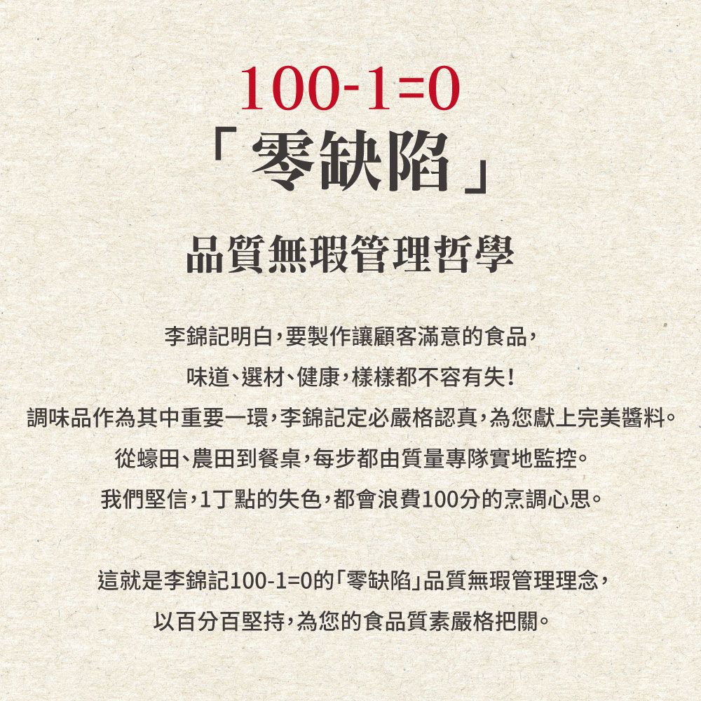 100-10「零缺陷品質無瑕管理哲學李錦記明白,要製作讓顧客滿意的食品,味道、選材、健康,樣樣都不容有失!調味品作為其中重要一環,李錦記定必嚴格認真,為您獻上完美醬料。從蠔田、農田到餐桌,每步都由質量專隊實地監控。我們堅信,1丁點的失色,都會浪費100分的烹調心思。這就是李錦記100-1=0的「零缺陷」品質無瑕管理理念,以百分百堅持,為您的食品質素嚴格把關。