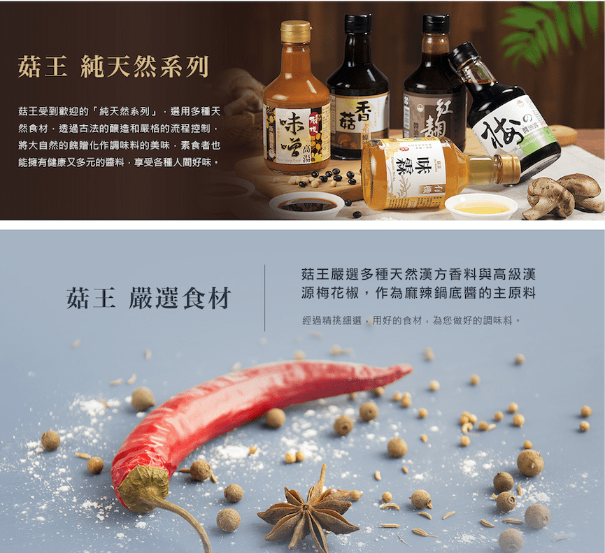 王 純天然系列菇王受到歡迎的「純天然系列」選用多種天然食材透過古法的釀造和嚴格的流程控制將大自然的餽贈化作調料的美味·素食者也能擁健康又多元的,享受各種人間好味。菇王 嚴選食材菇有 味菇王嚴選多種天然漢方香料與高級漢源梅花椒,作為麻辣鍋底醬的主原料經過精挑細選,用好的食材,為您做好的調味料。