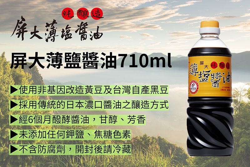 塩純釀造屏大塩醬油屏大薄鹽醬油710ml使用非基因改造黃豆及台灣自產黑豆採用傳統的日本濃口醬油之釀造方式經6個月醱酵醬油,甘醇、芳香▶未添加任何鉀鹽、焦糖色素▶ 不含防腐劑,開封後請冷藏薄