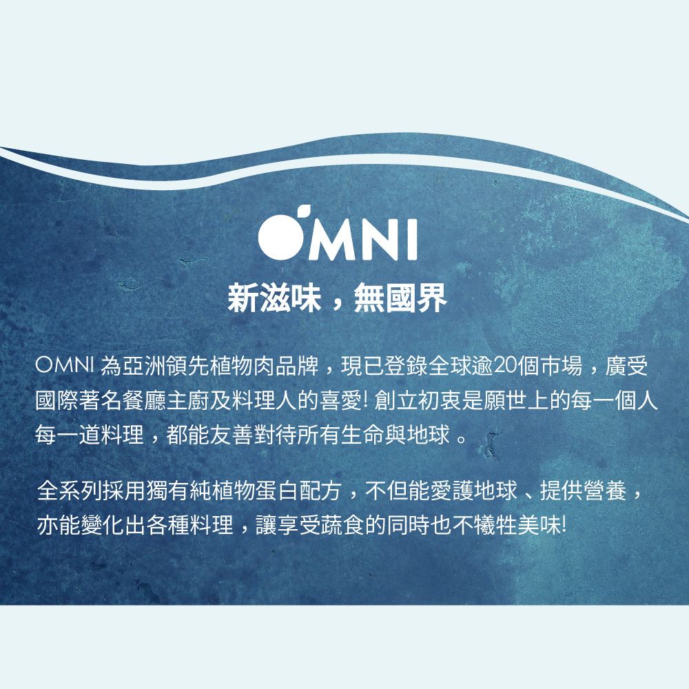 OMNI新滋味,無國界OMNI 為亞洲領先植物肉品牌,現已登錄全球逾20個市場,廣受國際著名餐廳主廚及料理人的喜愛!創立初衷是願世上的每一個人每一道料理,都能友善對待所有生命與地球 全系列採用獨有純植物蛋白配方,不但能愛護地球、提供營養,亦能變化出各種料理,讓享受蔬食的同時也不犧牲美味!