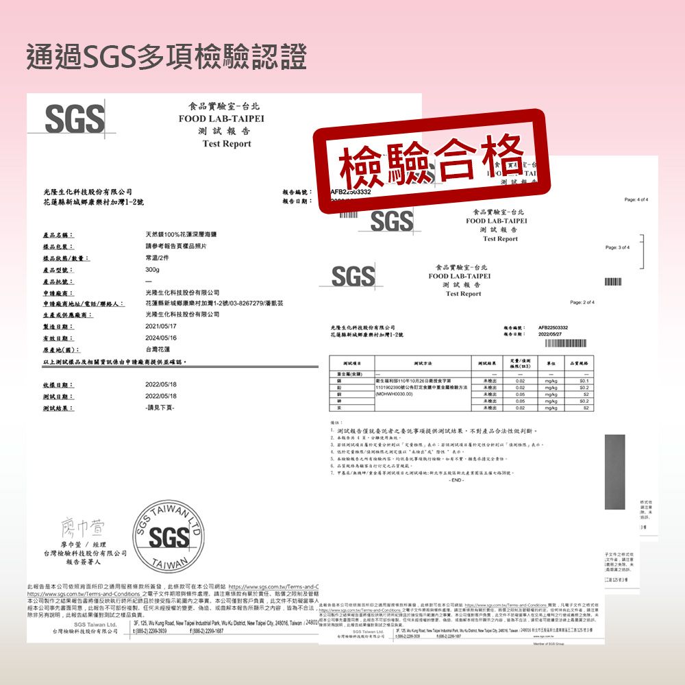 通過多項認證SGS品實室台FOOD LABPI   Test Report光隆生化份限花蓮12檢合E-TAI編報告SGS品名稱包裝樣品狀態數量天然100%花蓮深層海鹽參考報告樣品照品實驗室-台北FOOD LAB-TAIPEI試報告Test ReportPage   4常温2產品型300g產品-SGS食品實驗室-台北FOOD LAB-TAIPEI報告申廠商:光隆生化科技股份限公Test Report申廠商地址電話聯絡:花蓮縣城鄉康樂村1-2號/03-8267279/Page: 2 of 4生產供應廠商:光隆生化科技股份限製造:2021/0/17光隆生化科技股份有限有效期:20/05/16花蓮縣城鄉康樂村加灣1-2號:AFB22503332原產地國:花蓮樣品相關資訊係由申請廠商提供並確認測試量/單位:日期:2022/05/18測試日期:2022/05/18測試:-請見下頁---衛生部110年10月20日食字號公告食方法22巾廖巾 / 經理台灣科技股份有限報告簽人 測試報告僅就委託提供測試結果不對產品合法做判斷 4頁:/測測定以未性5驗報告驗內容委託事項如有不實定規範//測試測試場地:新北產號公司簽條款公司 https://wwwsgs.com.tw/Tems-and-Chttps://www.sqs.com.tw/Terms-and-Conditions 期限與件請有限制及公司結果報告僅反映指事本公司不事人經本公司事先報告不可部份複製變更偽造曲解本報告所顯示容皆為不合法是本公司有發此格司本公司網站   之除非另有说明此報告結果僅對測試之樣品責SGS  Ltd.台灣檢驗科技股份:  - 之電子文件新件請有之及的。任何文件者請本公司製作之結果所當請執行時所接受片署内之本公司僅對客戶負此文件不人在上之之        Park   ,   .   ( )2299-1687 Taiwan 台灣檢驗科技股有限公司       New     24125號3