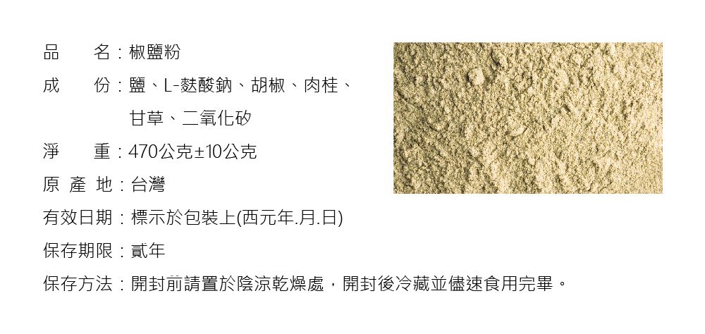 凹名椒鹽粉 份:鹽、L-麩酸鈉、胡椒、肉桂、甘草、二氧化矽淨 重:470公克±10公克原產地:台灣有效日期:標示於包裝上(西元年月.日)保存期限:貳年保存方法:開封前請置於陰涼乾燥處,開封後冷藏並儘速食用完畢。