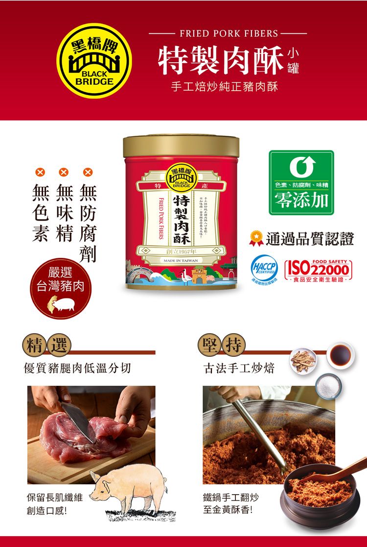 黑橋牌BLACKBRIDGEFRIED PORK FIBERS製 手工焙炒純正豬肉酥罐無無無色味防素精腐特FRIED PORK FIBERS黑橋牌BRIDGE肉酥色素、防腐劑、味精零添加通過品質認證劑創立1957年MADE IN TAIWAN  22000FOOD SAFETY食品安全衛生驗證台灣豬肉嚴選精選堅持優質豬腿肉低溫分切古法手工炒焙保留長肌纖維創造口感!鐵鍋手工翻炒至金黃酥香!