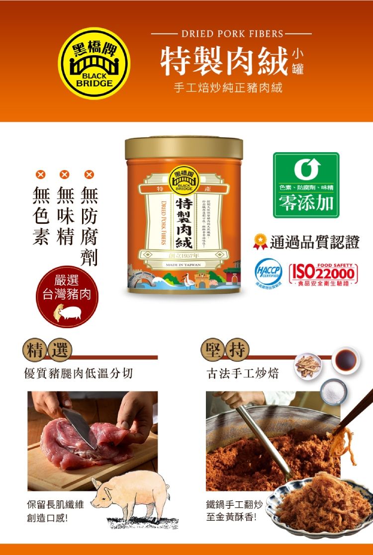 黑橋牌BLACKDRIED PORK FIBERS肉絨 手工焙炒純正豬肉絨罐無色味防素精腐嚴選劑台灣豬肉精選DRIED PORK FIBERSBRIDGE特製色素、防腐劑、味精零添加通過品質認證1957年MADE IN TAIWANHACCP  22000FOOD SAFETY食品安全衛生驗證堅持優質豬腿肉低溫分切古法手工炒焙保留長肌纖維創造口感!鐵鍋手工翻炒至金黃酥香!