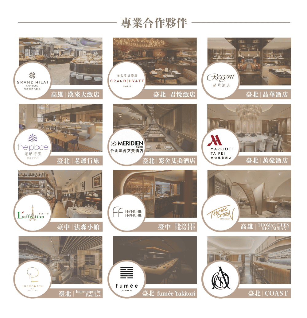 GRAND HILAI高雄來大飯店專業合作夥伴台北酒店GRAND HYATTRegent晶華酒店君悅飯店臺北晶華酒店 MERIDIENthe place台北寒舍艾美酒店老爺行旅MARRIOTTTAIPEI臺北老爺行旅臺北 寒舍艾美酒店台北萬豪酒店臺北萬豪酒店FReNCHIE臺中|法森小館臺中 | FRENCHIE高雄 THOMAS CHIENRESTAURANTIMPROMPTUfumée Impromptu byPaul Lee臺北| fumée Yakitori臺北| COAST