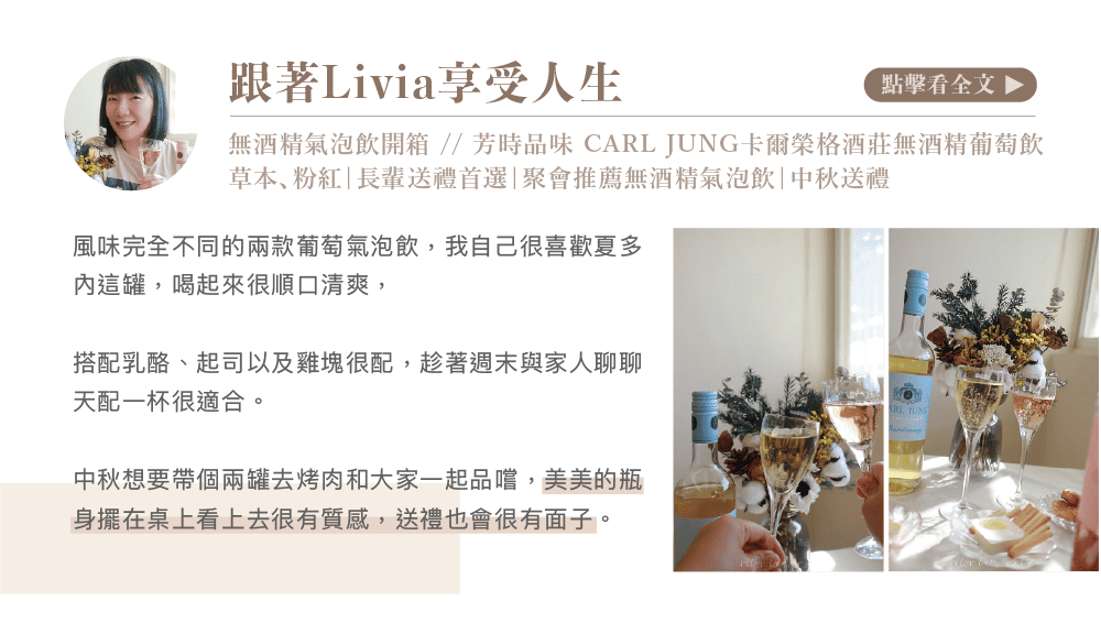 跟著Livia享受人生點擊看全文 無酒精氣泡飲開箱//芳時品味 CARL JUNG卡爾榮格酒莊無酒精葡萄飲草本粉紅|長輩送禮首選|聚會推薦無酒精氣泡飲|中秋送禮風味完全不同的兩款葡萄氣泡飲,我自己很喜歡夏多這罐,喝起來很順口清爽,搭配乳酪、起司以及雞塊很配,趁著週末與家人聊聊天配一杯很適合。中秋想要帶個兩罐去烤肉和大家一起品嚐,美美的瓶身擺在桌上看上去很有質感,送禮也會很有面子。