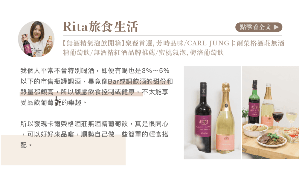 Rita旅食生活點擊看全文 【無酒精氣泡飲開箱】聚餐首選芳時品味/CARL JUNG卡爾榮格酒莊無酒精葡萄飲/無酒精紅酒品牌推薦/蜜桃氣泡梅洛葡萄飲我個人平常不會特別喝酒,即便有喝也是3%~5%以下的市售瓶罐調酒,畢竟像Bar或調飲酒的甜份和熱量都頗高,所以顧慮飲食控制或健康,不太能享受品飲葡萄的樂趣。所以發現卡爾榮格酒莊無酒精葡萄飲,真是很開心CARL JUNG,可以好好來品嚐,順勢自己做一些簡單的輕食搭配。